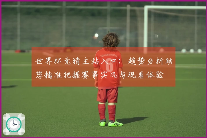 世界杯竞猜主站入口：趋势分析助您精准把握赛事实况与观看体验