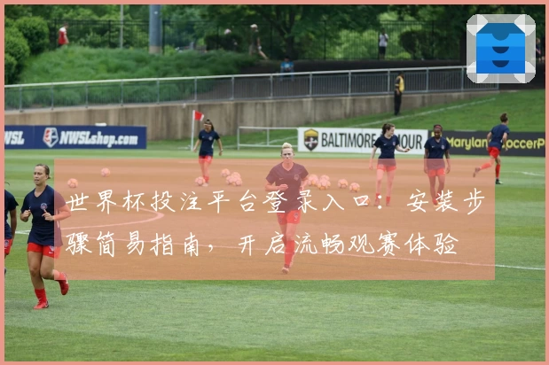 世界杯投注平台登录入口：安装步骤简易指南，开启流畅观赛体验